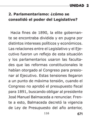 671
116
2. Parlamentarismo: ¿cómo se
consolidó el poder del Legislativo?
Hacia fines de 1890, la elite gobernan-
te se encontraba dividida y en pugna por
distintos intereses políticos y económicos.
Las relaciones entre el Legislativo y el Eje-
cutivo fueron un reflejo de esta situación
y los parlamentarios usaron las faculta-
des que las reformas constitucionales le
habían otorgado al Congreso para presio-
nar al Ejecutivo. Estas tensiones llegaron
a un punto de máxima tensión, cuando el
Congreso no aprobó el presupuesto fiscal
para 1891, buscando obligar al presidente
José Manuel Balmaceda a renunciar. Fren-
te a esto, Balmaceda decretó la vigencia
de Ley de Presupuesto del año anterior,
 
