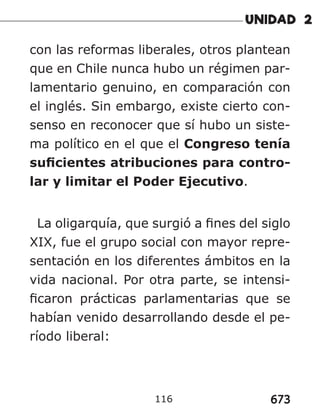 673
116
con las reformas liberales, otros plantean
que en Chile nunca hubo un régimen par-
lamentario genuino, en comparación con
el inglés. Sin embargo, existe cierto con-
senso en reconocer que sí hubo un siste-
ma político en el que el Congreso tenía
suficientes atribuciones para contro-
lar y limitar el Poder Ejecutivo.
La oligarquía, que surgió a fines del siglo
XIX, fue el grupo social con mayor repre-
sentación en los diferentes ámbitos en la
vida nacional. Por otra parte, se intensi-
ficaron prácticas parlamentarias que se
habían venido desarrollando desde el pe-
ríodo liberal:
 