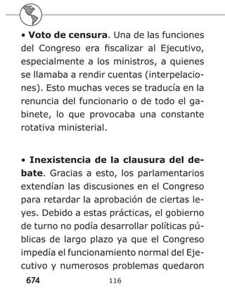 674 116
• Voto de censura. Una de las funciones
del Congreso era fiscalizar al Ejecutivo,
especialmente a los ministros, a quienes
se llamaba a rendir cuentas (interpelacio-
nes). Esto muchas veces se traducía en la
renuncia del funcionario o de todo el ga-
binete, lo que provocaba una constante
rotativa ministerial.
• Inexistencia de la clausura del de-
bate. Gracias a esto, los parlamentarios
extendían las discusiones en el Congreso
para retardar la aprobación de ciertas le-
yes. Debido a estas prácticas, el gobierno
de turno no podía desarrollar políticas pú-
blicas de largo plazo ya que el Congreso
impedía el funcionamiento normal del Eje-
cutivo y numerosos problemas quedaron
 