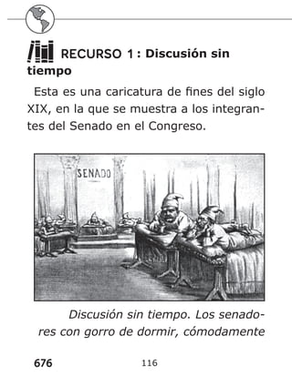 676 116
RECURSO 1 : Discusión sin
tiempo
Esta es una caricatura de fines del siglo
XIX, en la que se muestra a los integran-
tes del Senado en el Congreso.
Discusión sin tiempo. Los senado-
res con gorro de dormir, cómodamente
 