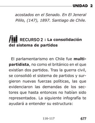 677
116-117
acostados en el Senado. En El Jeneral
Pililo, (147), 1897. Santiago de Chile.
RECURSO 2 : La consolidación
del sistema de partidos
El parlamentarismo en Chile fue multi-
partidista, no como el británico en el que
existían dos partidos. Tras la guerra civil,
se consolidó el sistema de partidos y sur-
gieron nuevas fuerzas políticas, las que
evidenciaron las demandas de los sec-
tores que hasta entonces no habían sido
representados. La siguiente infografía te
ayudará a entender su estructura:
 