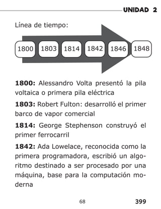 399
68
Línea de tiempo:
1800 1803 1814 1842 1846 1848
1800: Alessandro Volta presentó la pila
voltaica o primera pila eléctrica
1803: Robert Fulton: desarrolló el primer
barco de vapor comercial
1814: George Stephenson construyó el
primer ferrocarril
1842: Ada Lowelace, reconocida como la
primera programadora, escribió un algo-
ritmo destinado a ser procesado por una
máquina, base para la computación mo-
derna
 