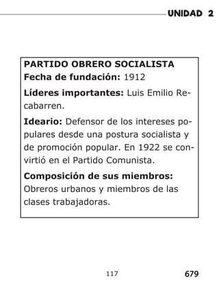679
117
PARTIDO OBRERO SOCIALISTA
Fecha de fundación: 1912
Líderes importantes: Luis Emilio Re-
cabarren.
Ideario: Defensor de los intereses po-
pulares desde una postura socialista y
de promoción popular. En 1922 se con-
virtió en el Partido Comunista.
Composición de sus miembros:
Obreros urbanos y miembros de las
clases trabajadoras.
 