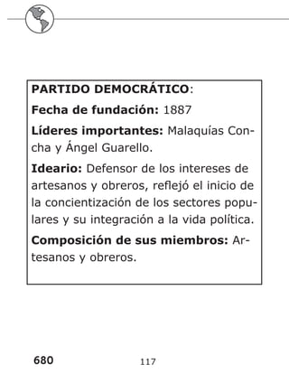 680 117
PARTIDO DEMOCRÁTICO:
Fecha de fundación: 1887
Líderes importantes: Malaquías Con-
cha y Ángel Guarello.
Ideario: Defensor de los intereses de
artesanos y obreros, reflejó el inicio de
la concientización de los sectores popu-
lares y su integración a la vida política.
Composición de sus miembros: Ar-
tesanos y obreros.
 