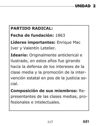 681
117
PARTIDO RADICAL:
Fecha de fundación: 1863
Líderes importantes: Enrique Mac
Iver y Valentín Letelier.
Ideario: Originalmente anticlerical e
ilustrado, en estos años fue girando
hacia la defensa de los intereses de la
clase media y la promoción de la inter-
vención estatal en pos de la justicia so-
cial.
Composición de sus miembros: Re-
presentantes de las clases medias, pro-
fesionales e intelectuales.
 