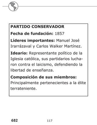 682 117
PARTIDO CONSERVADOR
Fecha de fundación: 1857
Líderes importantes: Manuel José
Irarrázaval y Carlos Walker Martínez.
Ideario: Representante político de la
Iglesia católica, sus partidarios lucha-
ron contra el laicismo, defendiendo la
libertad de enseñanza.
Composición de sus miembros:
Principalmente pertenecientes a la élite
terrateniente.
 