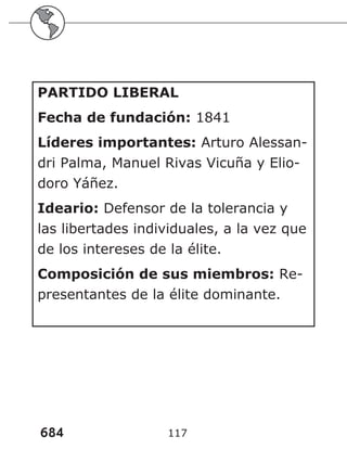 684 117
PARTIDO LIBERAL
Fecha de fundación: 1841
Líderes importantes: Arturo Alessan-
dri Palma, Manuel Rivas Vicuña y Elio-
doro Yáñez.
Ideario: Defensor de la tolerancia y
las libertades individuales, a la vez que
de los intereses de la élite.
Composición de sus miembros: Re-
presentantes de la élite dominante.
 