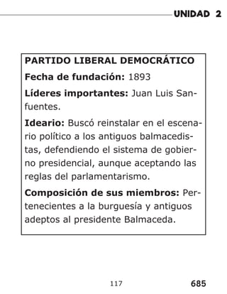 685
117
PARTIDO LIBERAL DEMOCRÁTICO
Fecha de fundación: 1893
Líderes importantes: Juan Luis San-
fuentes.
Ideario: Buscó reinstalar en el escena-
rio político a los antiguos balmacedis-
tas, defendiendo el sistema de gobier-
no presidencial, aunque aceptando las
reglas del parlamentarismo.
Composición de sus miembros: Per-
tenecientes a la burguesía y antiguos
adeptos al presidente Balmaceda.
 