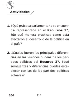 686 117
Actividades
1. ¿Qué práctica parlamentaria se encuen-
tra representada en el Recursos 1?,
¿de qué manera prácticas como esta
afectaron al desarrollo de la política en
el país?
2. ¿Cuáles fueron las principales diferen-
cias en las visiones o ideas de los par-
tidos políticos del Recurso 2?, ¿qué
semejanzas y diferencias puedes esta-
blecer con las de los partidos políticos
actuales?
 