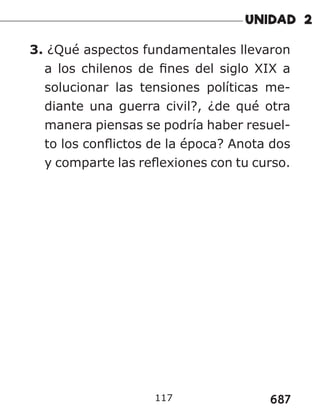 687
117
3. ¿Qué aspectos fundamentales llevaron
a los chilenos de fines del siglo XIX a
solucionar las tensiones políticas me-
diante una guerra civil?, ¿de qué otra
manera piensas se podría haber resuel-
to los conflictos de la época? Anota dos
y comparte las reflexiones con tu curso.
 