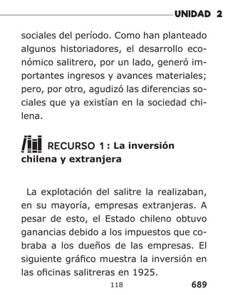 689
118
sociales del período. Como han planteado
algunos historiadores, el desarrollo eco-
nómico salitrero, por un lado, generó im-
portantes ingresos y avances materiales;
pero, por otro, agudizó las diferencias so-
ciales que ya existían en la sociedad chi-
lena.
RECURSO 1 : La inversión
chilena y extranjera
La explotación del salitre la realizaban,
en su mayoría, empresas extranjeras. A
pesar de esto, el Estado chileno obtuvo
ganancias debido a los impuestos que co-
braba a los dueños de las empresas. El
siguiente gráfico muestra la inversión en
las oficinas salitreras en 1925.
 