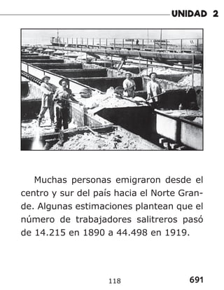 691
118
Muchas personas emigraron desde el
centro y sur del país hacia el Norte Gran-
de. Algunas estimaciones plantean que el
número de trabajadores salitreros pasó
de 14.215 en 1890 a 44.498 en 1919.
 