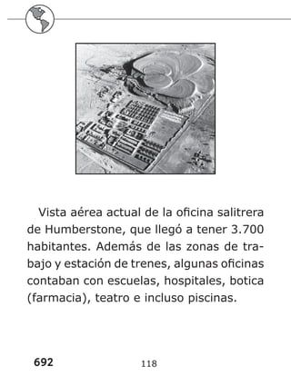 692 118
Vista aérea actual de la oficina salitrera
de Humberstone, que llegó a tener 3.700
habitantes. Además de las zonas de tra-
bajo y estación de trenes, algunas oficinas
contaban con escuelas, hospitales, botica
(farmacia), teatro e incluso piscinas.
 