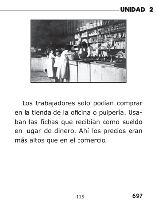697
119
Los trabajadores solo podían comprar
en la tienda de la oficina o pulpería. Usa-
ban las fichas que recibían como sueldo
en lugar de dinero. Ahí los precios eran
más altos que en el comercio.
 