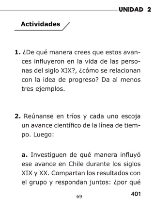 401
69
Actividades
1. ¿De qué manera crees que estos avan-
ces influyeron en la vida de las perso-
nas del siglo XIX?, ¿cómo se relacionan
con la idea de progreso? Da al menos
tres ejemplos.
2. Reúnanse en tríos y cada uno escoja
un avance científico de la línea de tiem-
po. Luego:
a. Investiguen de qué manera influyó
ese avance en Chile durante los siglos
XIX y XX. Compartan los resultados con
el grupo y respondan juntos: ¿por qué
 