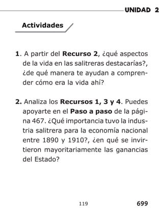 699
119
Actividades
1. A partir del Recurso 2, ¿qué aspectos
de la vida en las salitreras destacarías?,
¿de qué manera te ayudan a compren-
der cómo era la vida ahí?
2. Analiza los Recursos 1, 3 y 4. Puedes
apoyarte en el Paso a paso de la pági-
na 467. ¿Qué importancia tuvo la indus-
tria salitrera para la economía nacional
entre 1890 y 1910?, ¿en qué se invir-
tieron mayoritariamente las ganancias
del Estado?
 