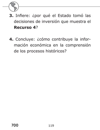 700 119
3. Infiere: ¿por qué el Estado tomó las
decisiones de inversión que muestra el
Recurso 4?
4. Concluye: ¿cómo contribuye la infor-
mación económica en la comprensión
de los procesos históricos?
 