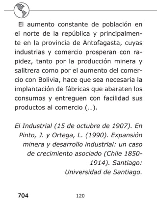 704 120
El aumento constante de población en
el norte de la república y principalmen-
te en la provincia de Antofagasta, cuyas
industrias y comercio prosperan con ra-
pidez, tanto por la producción minera y
salitrera como por el aumento del comer-
cio con Bolivia, hace que sea necesaria la
implantación de fábricas que abaraten los
consumos y entreguen con facilidad sus
productos al comercio (…).
El Industrial (15 de octubre de 1907). En
Pinto, J. y Ortega, L. (1990). Expansión
minera y desarrollo industrial: un caso
de crecimiento asociado (Chile 1850-
1914). Santiago:
Universidad de Santiago.
 