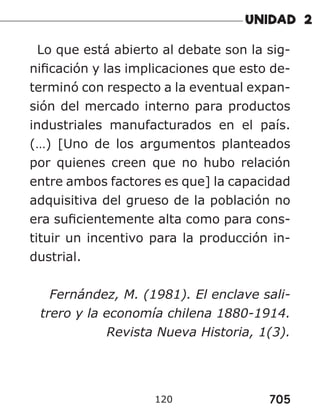705
120
Lo que está abierto al debate son la sig-
nificación y las implicaciones que esto de-
terminó con respecto a la eventual expan-
sión del mercado interno para productos
industriales manufacturados en el país.
(…) [Uno de los argumentos planteados
por quienes creen que no hubo relación
entre ambos factores es que] la capacidad
adquisitiva del grueso de la población no
era suficientemente alta como para cons-
tituir un incentivo para la producción in-
dustrial.
Fernández, M. (1981). El enclave sali-
trero y la economía chilena 1880-1914.
Revista Nueva Historia, 1(3).
 