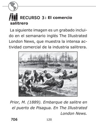 706 120
RECURSO 3: El comercio
salitrero
La siguiente imagen es un grabado inclui-
do en el semanario inglés The Illustrated
London News, que muestra la intensa ac-
tividad comercial de la industria salitrera.
Prior, M. (1889). Embarque de salitre en
el puerto de Pisagua. En The Illustrated
London News.
 
