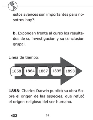 402 69
estos avances son importantes para no-
sotros hoy?
b. Expongan frente al curso los resulta-
dos de su investigación y su conclusión
grupal.
Línea de tiempo:
1858 1864 1867 1895 1898
1858: Charles Darwin publicó su obra So-
bre el origen de las especies, que refutó
el origen religioso del ser humano.
 