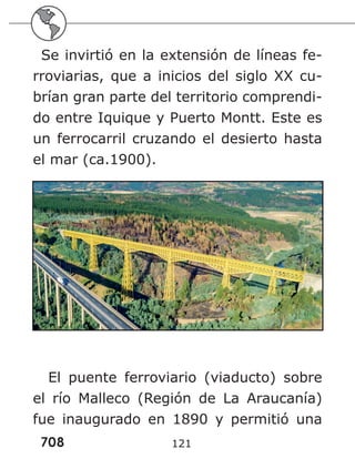 708 121
Se invirtió en la extensión de líneas fe-
rroviarias, que a inicios del siglo XX cu-
brían gran parte del territorio comprendi-
do entre Iquique y Puerto Montt. Este es
un ferrocarril cruzando el desierto hasta
el mar (ca.1900).
El puente ferroviario (viaducto) sobre
el río Malleco (Región de La Araucanía)
fue inaugurado en 1890 y permitió una
 