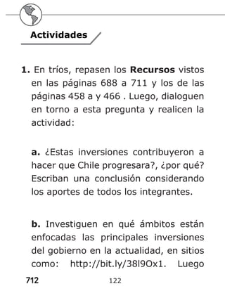 712 122
Actividades
1. En tríos, repasen los Recursos vistos
en las páginas 688 a 711 y los de las
páginas 458 a y 466 . Luego, dialoguen
en torno a esta pregunta y realicen la
actividad:
a. ¿Estas inversiones contribuyeron a
hacer que Chile progresara?, ¿por qué?
Escriban una conclusión considerando
los aportes de todos los integrantes.
b. Investiguen en qué ámbitos están
enfocadas las principales inversiones
del gobierno en la actualidad, en sitios
como: http://bit.ly/38l9Ox1. Luego
 