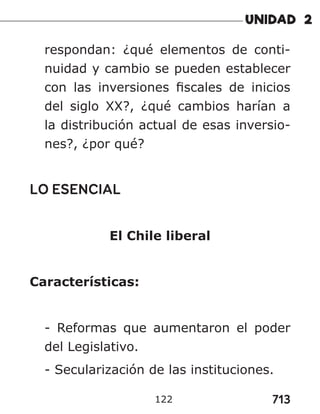 713
122
respondan: ¿qué elementos de conti-
nuidad y cambio se pueden establecer
con las inversiones fiscales de inicios
del siglo XX?, ¿qué cambios harían a
la distribución actual de esas inversio-
nes?, ¿por qué?
LO ESENCIAL
El Chile liberal
Características:
- Reformas que aumentaron el poder
del Legislativo.
- Secularización de las instituciones.
 