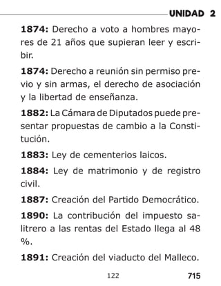 715
122
1874: Derecho a voto a hombres mayo-
res de 21 años que supieran leer y escri-
bir.
1874: Derecho a reunión sin permiso pre-
vio y sin armas, el derecho de asociación
y la libertad de enseñanza.
1882: La Cámara de Diputados puede pre-
sentar propuestas de cambio a la Consti-
tución.
1883: Ley de cementerios laicos.
1884: Ley de matrimonio y de registro
civil.
1887: Creación del Partido Democrático.
1890: La contribución del impuesto sa-
litrero a las rentas del Estado llega al 48
%.
1891: Creación del viaducto del Malleco.
 