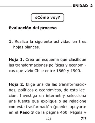 717
123
¿Cómo voy?
Evaluación del proceso
1. Realiza la siguiente actividad en tres
hojas blancas.
Hoja 1. Crea un esquema que clasifique
las transformaciones políticas y económi-
cas que vivió Chile entre 1860 y 1900.
Hoja 2. Elige una de las transformacio-
nes, políticas o económicas, de esta lec-
ción. Investiga en internet y selecciona
una fuente que explique o se relacione
con esta trasformación (puedes apoyarte
en el Paso 3 de la página 450. Pégala y
 