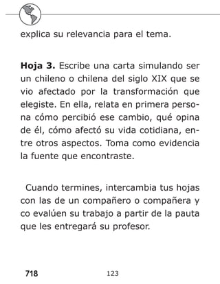 718 123
explica su relevancia para el tema.
Hoja 3. Escribe una carta simulando ser
un chileno o chilena del siglo XIX que se
vio afectado por la transformación que
elegiste. En ella, relata en primera perso-
na cómo percibió ese cambio, qué opina
de él, cómo afectó su vida cotidiana, en-
tre otros aspectos. Toma como evidencia
la fuente que encontraste.
Cuando termines, intercambia tus hojas
con las de un compañero o compañera y
co evalúen su trabajo a partir de la pauta
que les entregará su profesor.
 