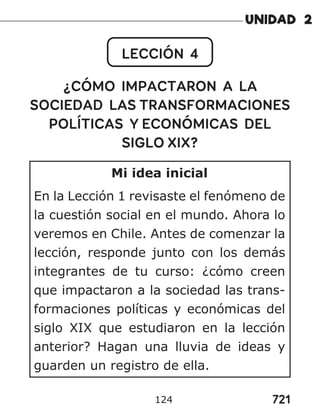 721
124
LECCIÓN 4
¿CÓMO IMPACTARON A LA
SOCIEDAD LAS TRANSFORMACIONES
POLÍTICAS Y ECONÓMICAS DEL
SIGLO XIX?
Mi idea inicial
En la Lección 1 revisaste el fenómeno de
la cuestión social en el mundo. Ahora lo
veremos en Chile. Antes de comenzar la
lección, responde junto con los demás
integrantes de tu curso: ¿cómo creen
que impactaron a la sociedad las trans-
formaciones políticas y económicas del
siglo XIX que estudiaron en la lección
anterior? Hagan una lluvia de ideas y
guarden un registro de ella.
 