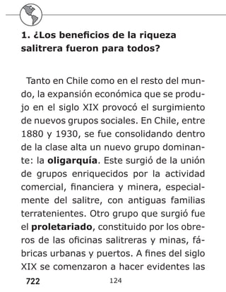 722 124
1. ¿Los beneficios de la riqueza
salitrera fueron para todos?
Tanto en Chile como en el resto del mun-
do, la expansión económica que se produ-
jo en el siglo XIX provocó el surgimiento
de nuevos grupos sociales. En Chile, entre
1880 y 1930, se fue consolidando dentro
de la clase alta un nuevo grupo dominan-
te: la oligarquía. Este surgió de la unión
de grupos enriquecidos por la actividad
comercial, financiera y minera, especial-
mente del salitre, con antiguas familias
terratenientes. Otro grupo que surgió fue
el proletariado, constituido por los obre-
ros de las oficinas salitreras y minas, fá-
bricas urbanas y puertos. A fines del siglo
XIX se comenzaron a hacer evidentes las
 
