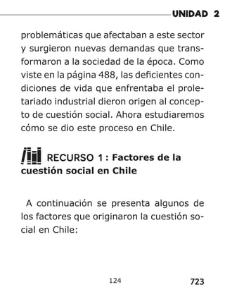 723
124
problemáticas que afectaban a este sector
y surgieron nuevas demandas que trans-
formaron a la sociedad de la época. Como
viste en la página 488, las deficientes con-
diciones de vida que enfrentaba el prole-
tariado industrial dieron origen al concep-
to de cuestión social. Ahora estudiaremos
cómo se dio este proceso en Chile.
RECURSO 1 : Factores de la
cuestión social en Chile
A continuación se presenta algunos de
los factores que originaron la cuestión so-
cial en Chile:
 