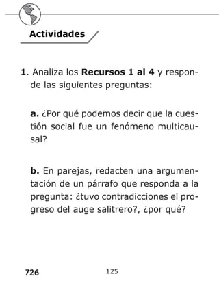 726 125
Actividades
1. Analiza los Recursos 1 al 4 y respon-
de las siguientes preguntas:
a. ¿Por qué podemos decir que la cues-
tión social fue un fenómeno multicau-
sal?
b. En parejas, redacten una argumen-
tación de un párrafo que responda a la
pregunta: ¿tuvo contradicciones el pro-
greso del auge salitrero?, ¿por qué?
 