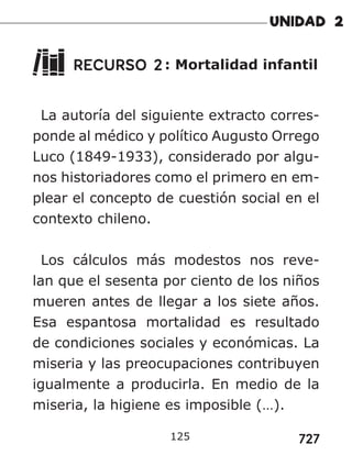 727
125
RECURSO 2: Mortalidad infantil
La autoría del siguiente extracto corres-
ponde al médico y político Augusto Orrego
Luco (1849-1933), considerado por algu-
nos historiadores como el primero en em-
plear el concepto de cuestión social en el
contexto chileno.
Los cálculos más modestos nos reve-
lan que el sesenta por ciento de los niños
mueren antes de llegar a los siete años.
Esa espantosa mortalidad es resultado
de condiciones sociales y económicas. La
miseria y las preocupaciones contribuyen
igualmente a producirla. En medio de la
miseria, la higiene es imposible (…).
 