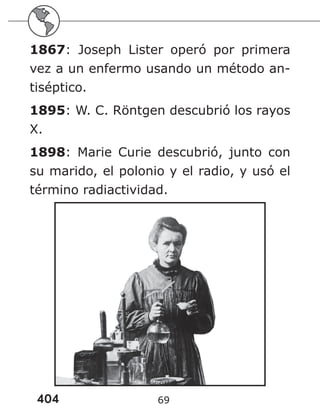 404 69
1867: Joseph Lister operó por primera
vez a un enfermo usando un método an-
tiséptico.
1895: W. C. Röntgen descubrió los rayos
X.
1898: Marie Curie descubrió, junto con
su marido, el polonio y el radio, y usó el
término radiactividad.
 