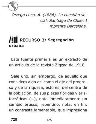 728 125
Orrego Luco, A. (1884). La cuestión so-
cial. Santiago de Chile: I
mprenta Barcelona.
RECURSO 3: Segregación
urbana
Esta fuente primaria es un extracto de
un artículo de la revista Zigzag de 1918.
Sale uno, sin embargo, de aquello que
considera algo así como el eje del progre-
so y de la riqueza, esto es, del centro de
la población, de sus plazas floridas y aris-
tocráticas (…), nota inmediatamente un
cambio brusco, repentino, nota, en fin,
un contraste lamentable, que impresiona
 