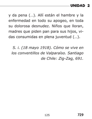729
125
y da pena (…). Allí están el hambre y la
enfermedad en todo su apogeo, en toda
su dolorosa desnudez. Niños que lloran,
madres que piden pan para sus hijos, vi-
das consumidas en plena juventud (…).
S. i. (18 mayo 1918). Cómo se vive en
los conventillos de Valparaíso. Santiago
de Chile: Zig-Zag, 691.
 