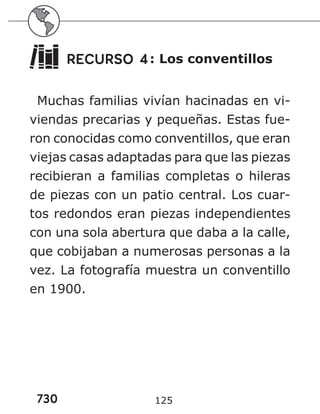730 125
RECURSO 4: Los conventillos
Muchas familias vivían hacinadas en vi-
viendas precarias y pequeñas. Estas fue-
ron conocidas como conventillos, que eran
viejas casas adaptadas para que las piezas
recibieran a familias completas o hileras
de piezas con un patio central. Los cuar-
tos redondos eran piezas independientes
con una sola abertura que daba a la calle,
que cobijaban a numerosas personas a la
vez. La fotografía muestra un conventillo
en 1900.
 
