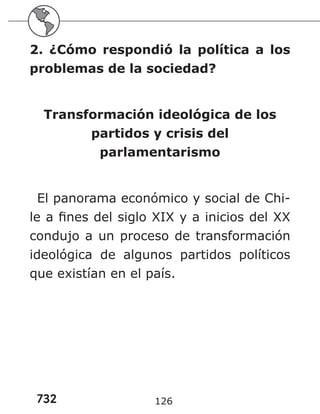 732 126
2. ¿Cómo respondió la política a los
problemas de la sociedad?
Transformación ideológica de los
partidos y crisis del
parlamentarismo
El panorama económico y social de Chi-
le a fines del siglo XIX y a inicios del XX
condujo a un proceso de transformación
ideológica de algunos partidos políticos
que existían en el país.
 