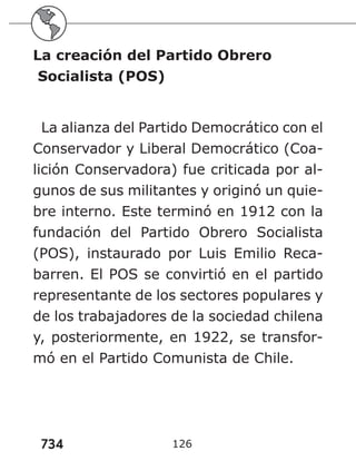 734 126
La creación del Partido Obrero
Socialista (POS)
La alianza del Partido Democrático con el
Conservador y Liberal Democrático (Coa-
lición Conservadora) fue criticada por al-
gunos de sus militantes y originó un quie-
bre interno. Este terminó en 1912 con la
fundación del Partido Obrero Socialista
(POS), instaurado por Luis Emilio Reca-
barren. El POS se convirtió en el partido
representante de los sectores populares y
de los trabajadores de la sociedad chilena
y, posteriormente, en 1922, se transfor-
mó en el Partido Comunista de Chile.
 