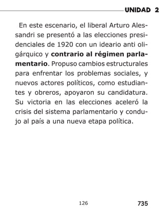 735
126
En este escenario, el liberal Arturo Ales-
sandri se presentó a las elecciones presi-
denciales de 1920 con un ideario anti oli-
gárquico y contrario al régimen parla-
mentario. Propuso cambios estructurales
para enfrentar los problemas sociales, y
nuevos actores políticos, como estudian-
tes y obreros, apoyaron su candidatura.
Su victoria en las elecciones aceleró la
crisis del sistema parlamentario y condu-
jo al país a una nueva etapa política.
 