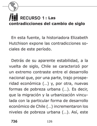 736 126
RECURSO 1 : Las
contradicciones del cambio de siglo
En esta fuente, la historiadora Elizabeth
Hutchison expone las contradicciones so-
ciales de este período.
Detrás de su aparente estabilidad, a la
vuelta de siglo, Chile se caracterizó por
un extremo contraste entre el desarrollo
nacional que, por una parte, trajo prospe-
ridad económica (…) y, por otra, nuevas
formas de pobreza urbana (…). Es decir,
que la migración y la urbanización vincu-
lada con la particular forma de desarrollo
económico de Chile (…) incrementaron los
niveles de pobreza urbana (…). Así, este
 