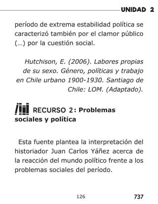 737
126
período de extrema estabilidad política se
caracterizó también por el clamor público
(…) por la cuestión social.
Hutchison, E. (2006). Labores propias
de su sexo. Género, políticas y trabajo
en Chile urbano 1900-1930. Santiago de
Chile: LOM. (Adaptado).
RECURSO 2: Problemas
sociales y política
Esta fuente plantea la interpretación del
historiador Juan Carlos Yáñez acerca de
la reacción del mundo político frente a los
problemas sociales del período.
 