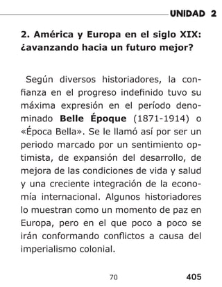 405
70
2. América y Europa en el siglo XIX:
¿avanzando hacia un futuro mejor?
Según diversos historiadores, la con-
fianza en el progreso indefinido tuvo su
máxima expresión en el período deno-
minado Belle Époque (1871-1914) o
«Época Bella». Se le llamó así por ser un
periodo marcado por un sentimiento op-
timista, de expansión del desarrollo, de
mejora de las condiciones de vida y salud
y una creciente integración de la econo-
mía internacional. Algunos historiadores
lo muestran como un momento de paz en
Europa, pero en el que poco a poco se
irán conformando conflictos a causa del
imperialismo colonial.
 