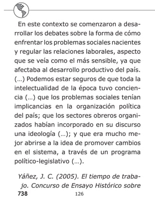 738 126
En este contexto se comenzaron a desa-
rrollar los debates sobre la forma de cómo
enfrentar los problemas sociales nacientes
y regular las relaciones laborales, aspecto
que se veía como el más sensible, ya que
afectaba al desarrollo productivo del país.
(…) Podemos estar seguros de que toda la
intelectualidad de la época tuvo concien-
cia (…) que los problemas sociales tenían
implicancias en la organización política
del país; que los sectores obreros organi-
zados habían incorporado en su discurso
una ideología (…); y que era mucho me-
jor abrirse a la idea de promover cambios
en el sistema, a través de un programa
político-legislativo (…).
Yáñez, J. C. (2005). El tiempo de traba-
jo. Concurso de Ensayo Histórico sobre
 