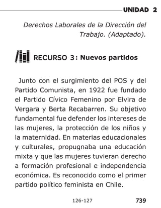 739
126-127
Derechos Laborales de la Dirección del
Trabajo. (Adaptado).
RECURSO 3: Nuevos partidos
Junto con el surgimiento del POS y del
Partido Comunista, en 1922 fue fundado
el Partido Cívico Femenino por Elvira de
Vergara y Berta Recabarren. Su objetivo
fundamental fue defender los intereses de
las mujeres, la protección de los niños y
la maternidad. En materias educacionales
y culturales, propugnaba una educación
mixta y que las mujeres tuvieran derecho
a formación profesional e independencia
económica. Es reconocido como el primer
partido político feminista en Chile.
 