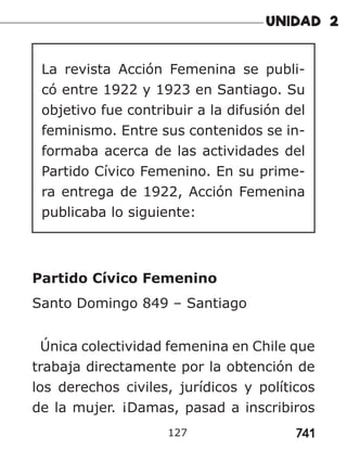 741
127
La revista Acción Femenina se publi-
có entre 1922 y 1923 en Santiago. Su
objetivo fue contribuir a la difusión del
feminismo. Entre sus contenidos se in-
formaba acerca de las actividades del
Partido Cívico Femenino. En su prime-
ra entrega de 1922, Acción Femenina
publicaba lo siguiente:
Partido Cívico Femenino
Santo Domingo 849 – Santiago
Única colectividad femenina en Chile que
trabaja directamente por la obtención de
los derechos civiles, jurídicos y políticos
de la mujer. ¡Damas, pasad a inscribiros
 