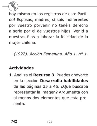 742 127
hoy mismo en los registros de este Parti-
do! Esposas, madres, si sois indiferentes
por vuestro porvenir no tenéis derecho
a serlo por el de vuestras hijas. Venid a
nuestras filas a laborar la felicidad de la
mujer chilena.
(1922). Acción Femenina. Año 1, n° 1.
Actividades
1. Analiza el Recurso 3. Puedes apoyarte
en la sección Desarrolla habilidades
de las páginas 35 a 45. ¿Qué buscaba
representar la imagen? Argumenta con
al menos dos elementos que esta pre-
senta.
 